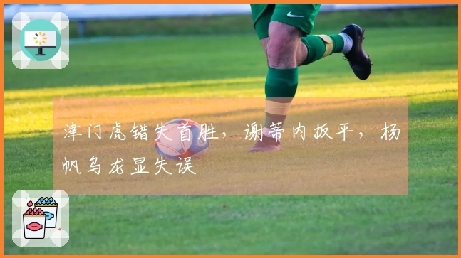 津门虎错失首胜，谢蒂内扳平，杨帆乌龙显失误
