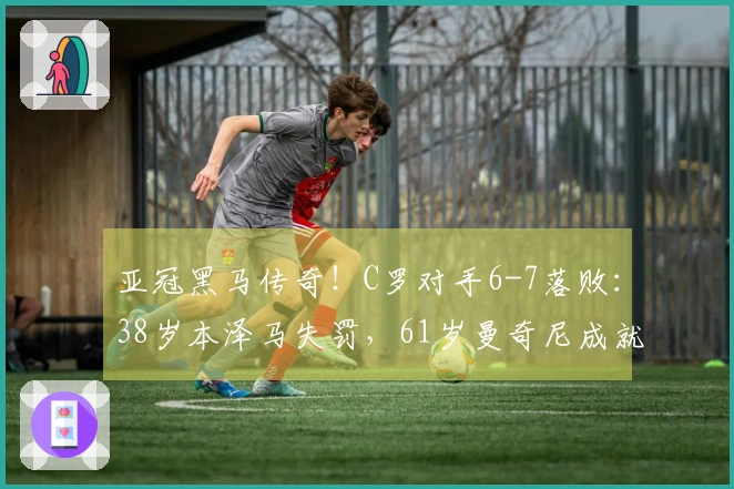 亚冠黑马传奇！C罗对手6-7落败：38岁本泽马失罚，61岁曼奇尼成就神话