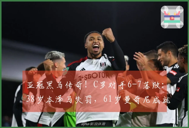 亚冠黑马传奇！C罗对手6-7落败：38岁本泽马失罚，61岁曼奇尼成就神话
