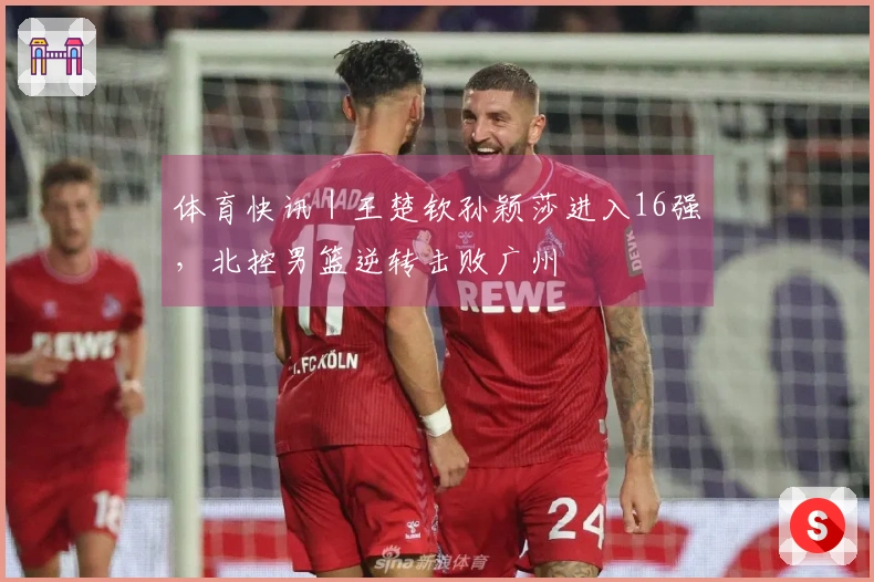 体育快讯｜王楚钦孙颖莎进入16强，北控男篮逆转击败广州