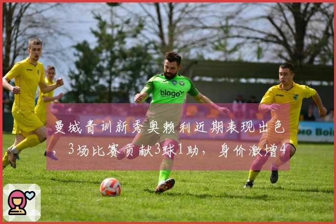 曼城青训新秀奥赖利近期表现出色，3场比赛贡献3球1助，身价激增4300万欧