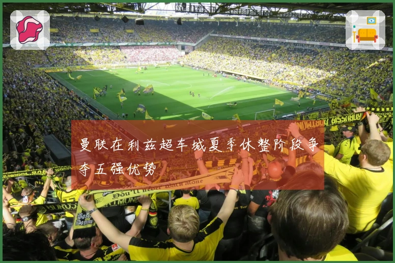 曼联在利兹超车城夏季休整阶段争夺五强优势