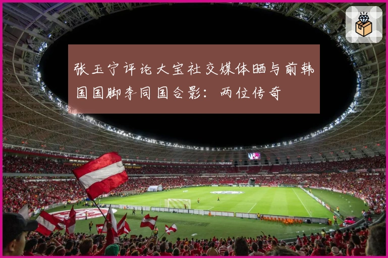 张玉宁评论大宝社交媒体晒与前韩国国脚李同国合影：两位传奇