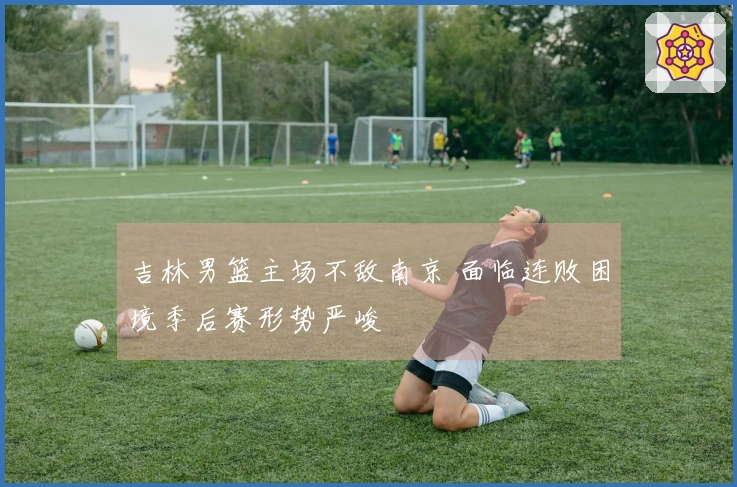 吉林男篮主场不敌南京 面临连败困境季后赛形势严峻