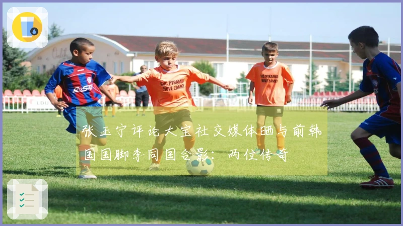 张玉宁评论大宝社交媒体晒与前韩国国脚李同国合影：两位传奇