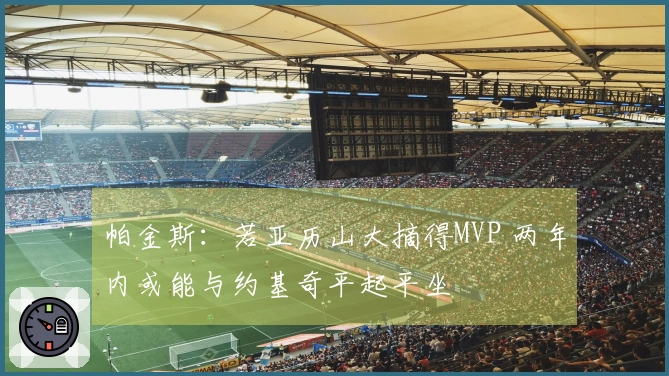 帕金斯：若亚历山大摘得MVP 两年内或能与约基奇平起平坐