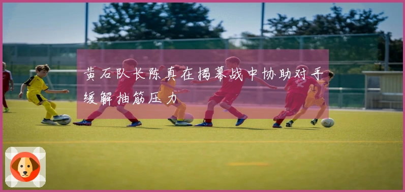 黄石队长陈真在揭幕战中协助对手缓解抽筋压力