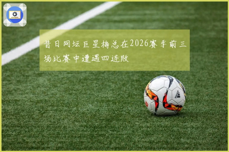 昔日网坛巨星梅总在2026赛季前三场比赛中遭遇四连败