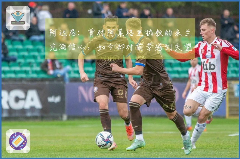 阿达尼：曾对阿莱格里执教的米兰充满信心，如今却对前景感到失望