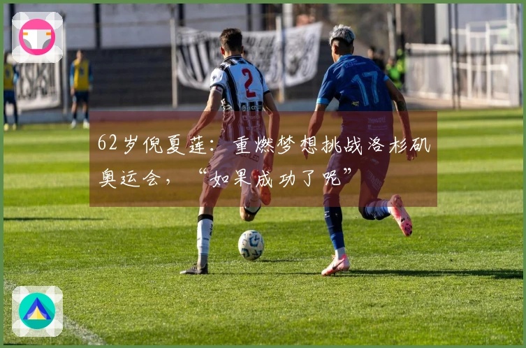 62岁倪夏莲：重燃梦想挑战洛杉矶奥运会，“如果成功了呢”