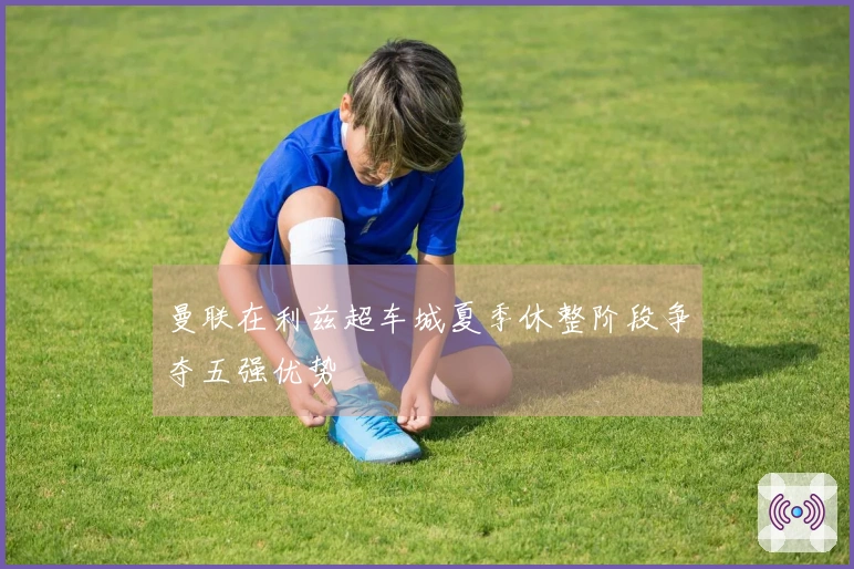 曼联在利兹超车城夏季休整阶段争夺五强优势