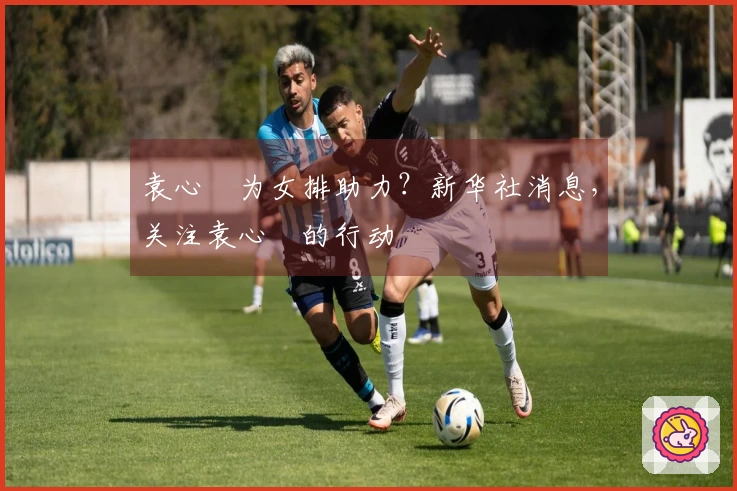 袁心玥为女排助力？新华社消息，关注袁心玥的行动