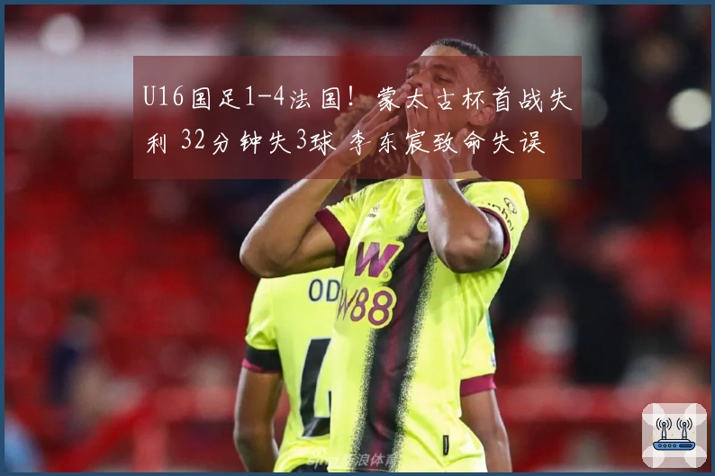 U16国足1-4法国！蒙太古杯首战失利 32分钟失3球 李东宸致命失误