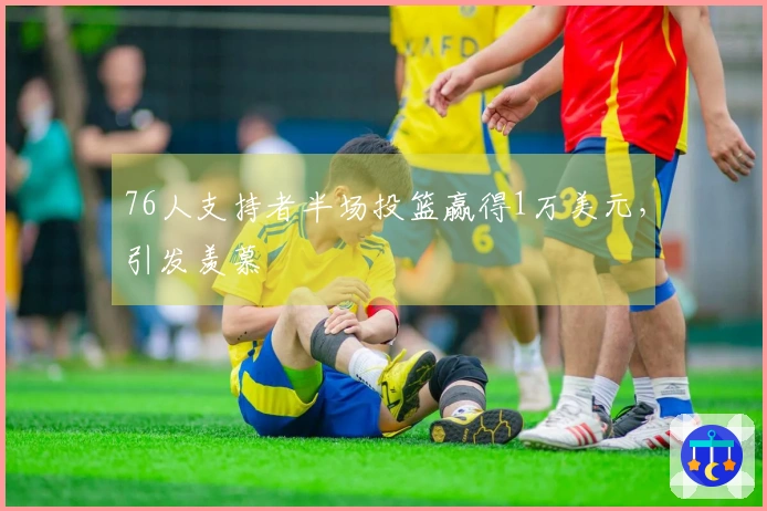 76人支持者半场投篮赢得1万美元，引发羡慕