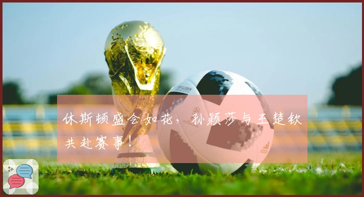 休斯顿盛会如花，孙颖莎与王楚钦共赴赛事！