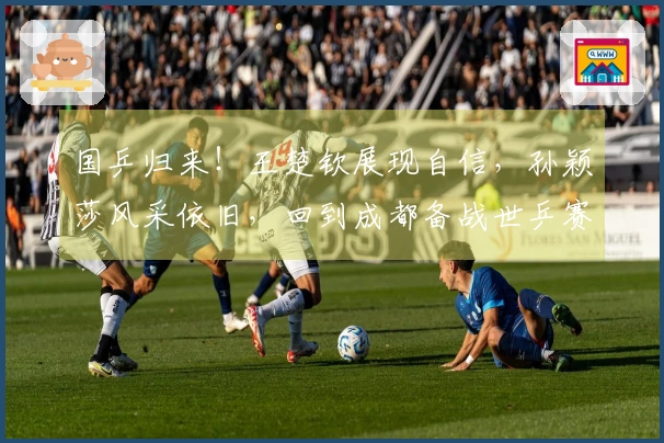 国乒归来！王楚钦展现自信，孙颖莎风采依旧，回到成都备战世乒赛
