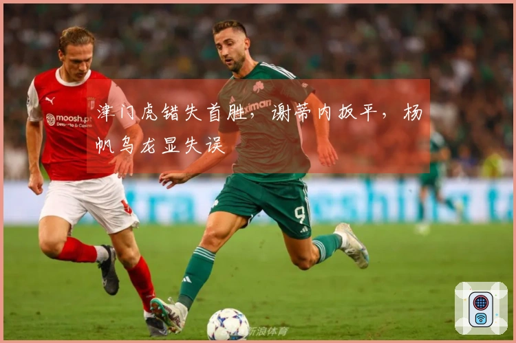津门虎错失首胜，谢蒂内扳平，杨帆乌龙显失误