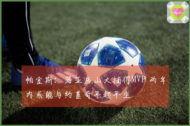 帕金斯：若亚历山大摘得MVP 两年内或能与约基奇平起平坐