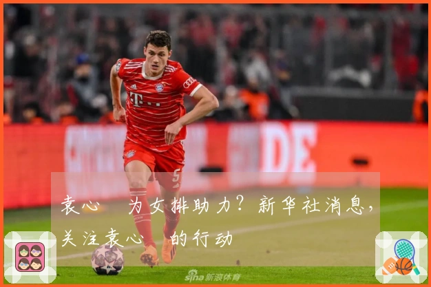 袁心玥为女排助力？新华社消息，关注袁心玥的行动