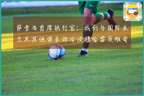 萨索洛首席执行官：我们与国际米兰及其他俱乐部洽谈穆哈雷莫维奇